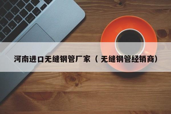 河南進(jìn)口無縫鋼管廠家（ 無縫鋼管經(jīng)銷商）