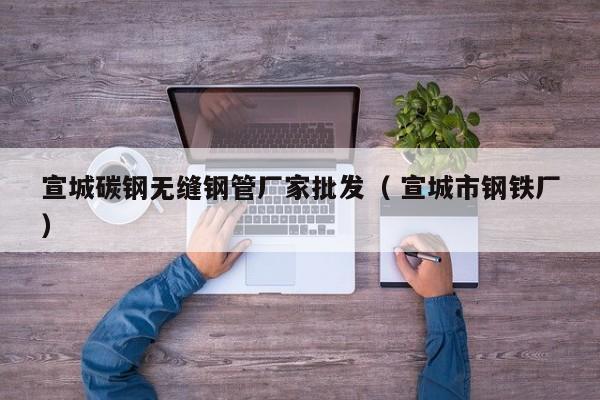 宣城碳鋼無縫鋼管廠家批發(fā)（ 宣城市鋼鐵廠）