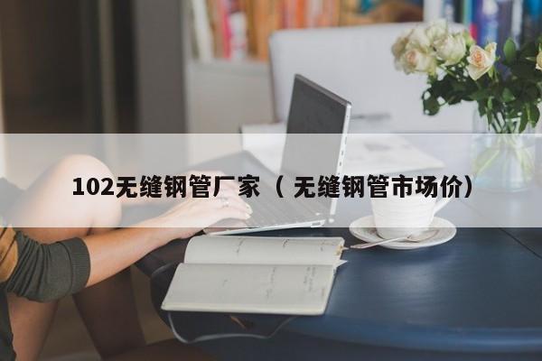 102無縫鋼管廠家（ 無縫鋼管市場價(jià)）