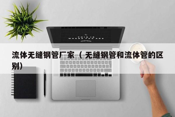 流體無縫鋼管廠家（ 無縫鋼管和流體管的區(qū)別）