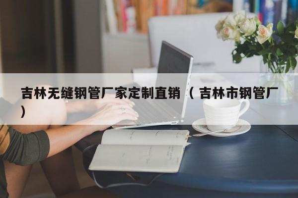 吉林無縫鋼管廠家定制直銷（ 吉林市鋼管廠）