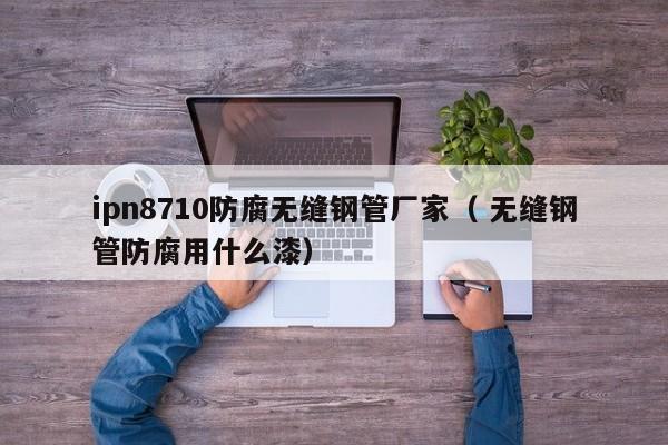 ipn8710防腐無縫鋼管廠家（ 無縫鋼管防腐用什么漆）