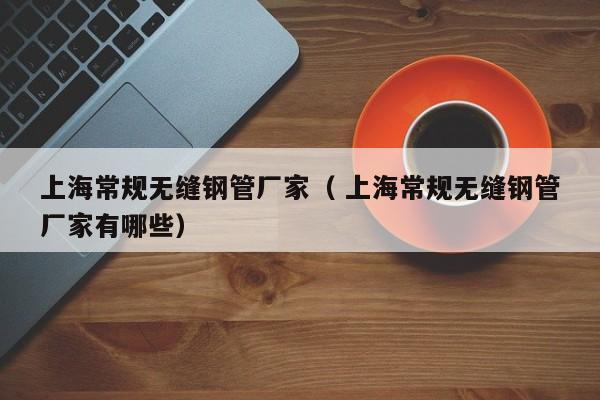 上海常規(guī)無(wú)縫鋼管廠家（ 上海常規(guī)無(wú)縫鋼管廠家有哪些）
