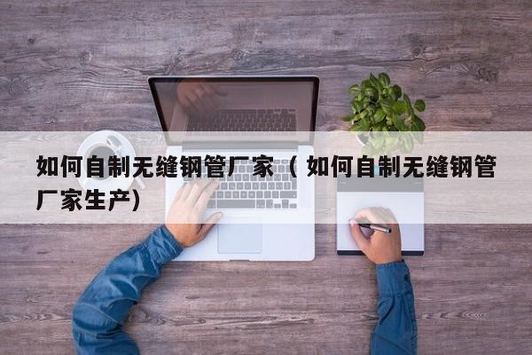 如何自制無縫鋼管廠家（ 如何自制無縫鋼管廠家生產(chǎn)）