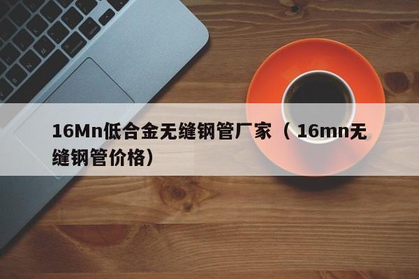 16Mn低合金無縫鋼管廠家（ 16mn無縫鋼管價格）