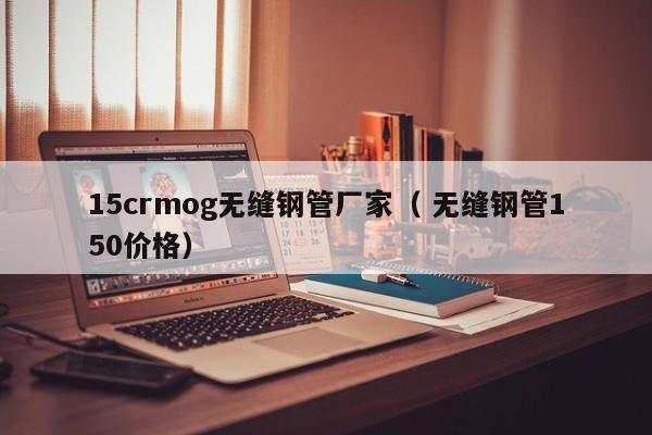 15crmog無縫鋼管廠家（ 無縫鋼管150價格）