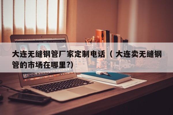 大連無縫鋼管廠家定制電話（ 大連賣無縫鋼管的市場(chǎng)在哪里?）