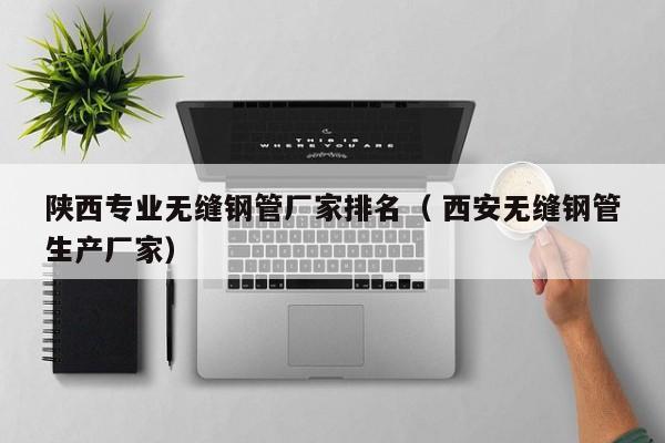 陜西專業(yè)無縫鋼管廠家排名（ 西安無縫鋼管生產(chǎn)廠家）