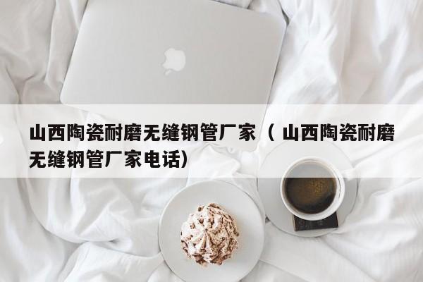 山西陶瓷耐磨無縫鋼管廠家（ 山西陶瓷耐磨無縫鋼管廠家電話）