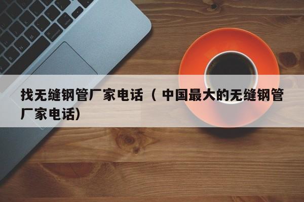 找無縫鋼管廠家電話（ 中國最大的無縫鋼管廠家電話）