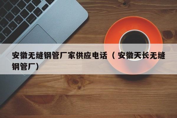 安徽無(wú)縫鋼管廠家供應(yīng)電話（ 安徽天長(zhǎng)無(wú)縫鋼管廠）