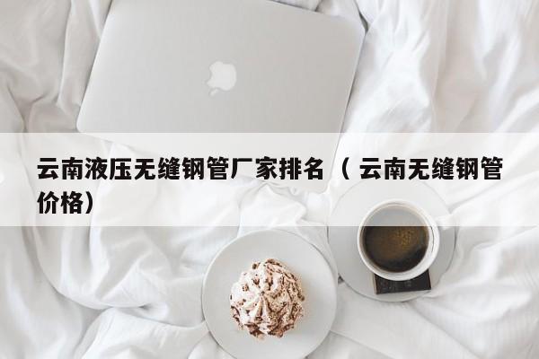 云南液壓無縫鋼管廠家排名（ 云南無縫鋼管價(jià)格）