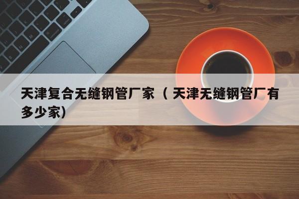 天津復(fù)合無(wú)縫鋼管廠家（ 天津無(wú)縫鋼管廠有多少家）