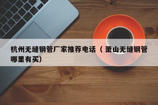 杭州無(wú)縫鋼管廠(chǎng)家推薦電話(huà)（ 蕭山無(wú)縫鋼管哪里有買(mǎi)）