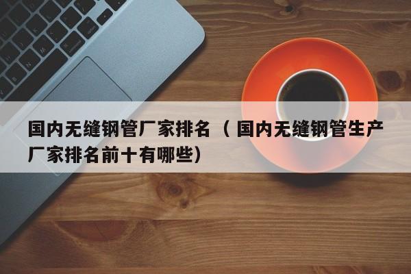 國內(nèi)無縫鋼管廠家排名（ 國內(nèi)無縫鋼管生產(chǎn)廠家排名前十有哪些）