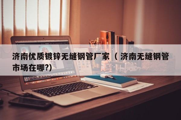 濟(jì)南優(yōu)質(zhì)鍍鋅無(wú)縫鋼管廠(chǎng)家（ 濟(jì)南無(wú)縫鋼管市場(chǎng)在哪?）