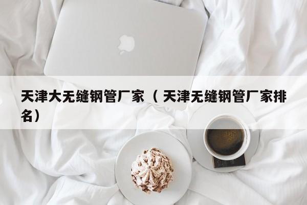 天津大無(wú)縫鋼管廠家（ 天津無(wú)縫鋼管廠家排名）