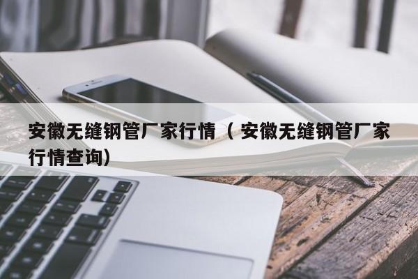 安徽無(wú)縫鋼管廠家行情（ 安徽無(wú)縫鋼管廠家行情查詢）