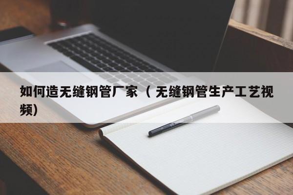 如何造無縫鋼管廠家（ 無縫鋼管生產(chǎn)工藝視頻）