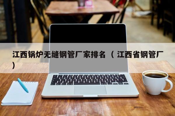 江西鍋爐無縫鋼管廠家排名（ 江西省鋼管廠）