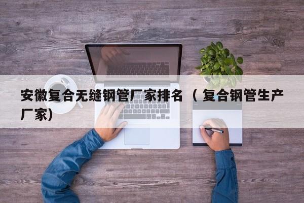 安徽復(fù)合無縫鋼管廠家排名（ 復(fù)合鋼管生產(chǎn)廠家）