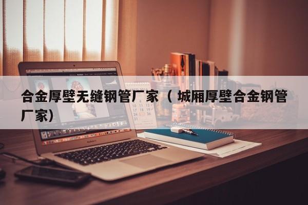 合金厚壁無縫鋼管廠家（ 城廂厚壁合金鋼管廠家）