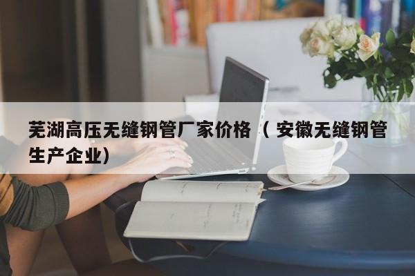 蕪湖高壓無縫鋼管廠家價(jià)格（ 安徽無縫鋼管生產(chǎn)企業(yè)）