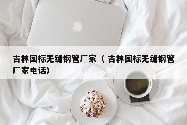 吉林國(guó)標(biāo)無(wú)縫鋼管廠家（ 吉林國(guó)標(biāo)無(wú)縫鋼管廠家電話）