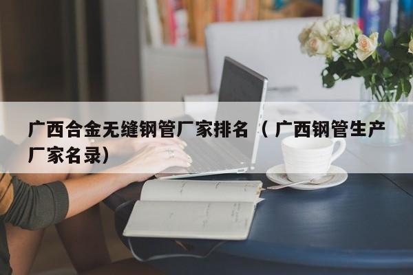 廣西合金無縫鋼管廠家排名（ 廣西鋼管生產(chǎn)廠家名錄）
