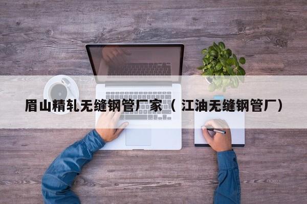 眉山精軋無縫鋼管廠家（ 江油無縫鋼管廠）