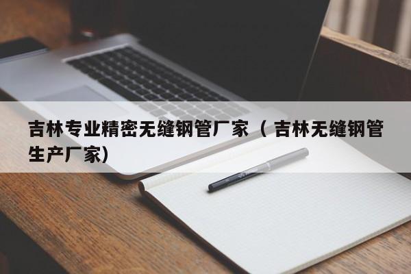 吉林專業(yè)精密無縫鋼管廠家（ 吉林無縫鋼管生產(chǎn)廠家）