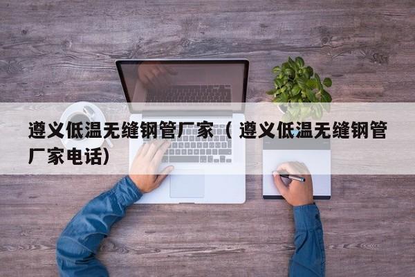 遵義低溫?zé)o縫鋼管廠家（ 遵義低溫?zé)o縫鋼管廠家電話）