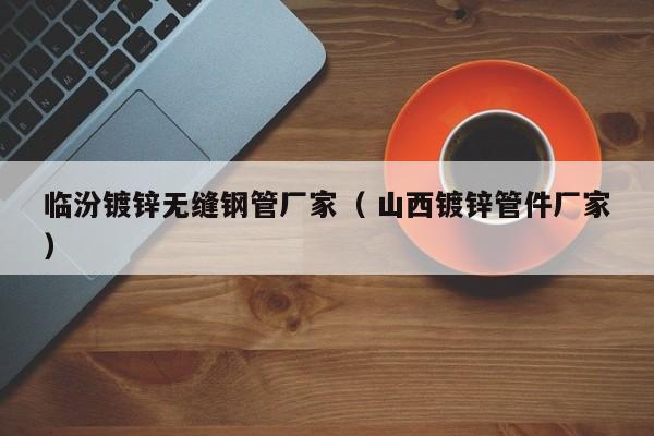 臨汾鍍鋅無縫鋼管廠家（ 山西鍍鋅管件廠家）