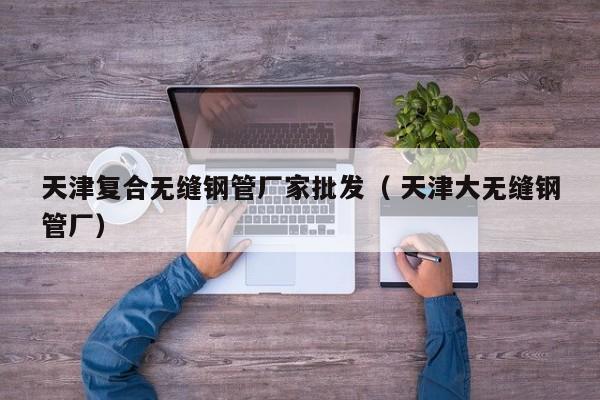 天津復合無縫鋼管廠家批發(fā)（ 天津大無縫鋼管廠）