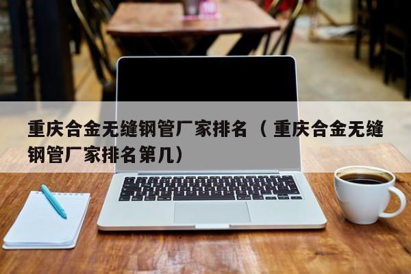 重慶合金無(wú)縫鋼管廠家排名（ 重慶合金無(wú)縫鋼管廠家排名第幾）