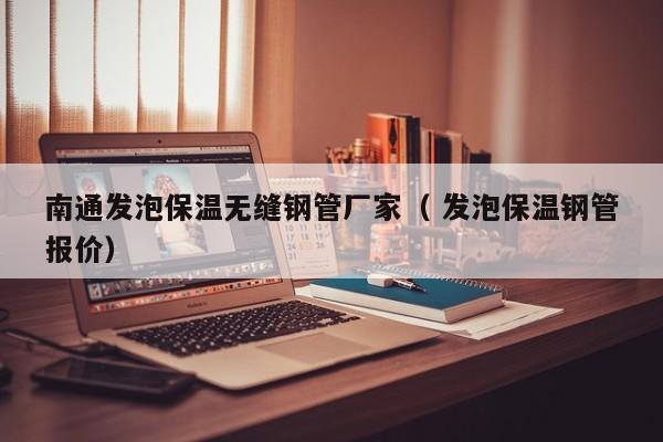 南通發(fā)泡保溫?zé)o縫鋼管廠家（ 發(fā)泡保溫鋼管報(bào)價(jià)）