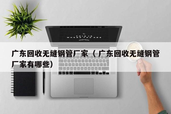 廣東回收無縫鋼管廠家（ 廣東回收無縫鋼管廠家有哪些）