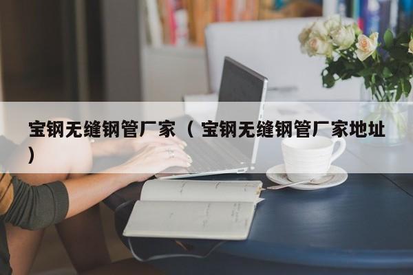 寶鋼無(wú)縫鋼管廠家（ 寶鋼無(wú)縫鋼管廠家地址）