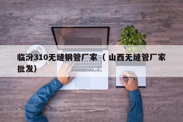臨汾310無縫鋼管廠家（ 山西無縫管廠家批發(fā)）