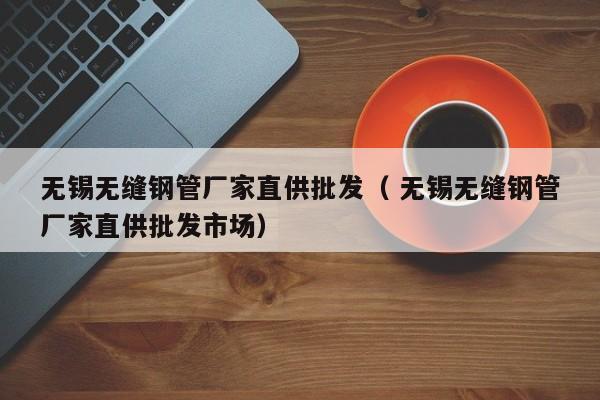 無(wú)錫無(wú)縫鋼管廠(chǎng)家直供批發(fā)（ 無(wú)錫無(wú)縫鋼管廠(chǎng)家直供批發(fā)市場(chǎng)）