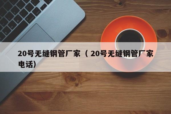 20號無縫鋼管廠家（ 20號無縫鋼管廠家電話）